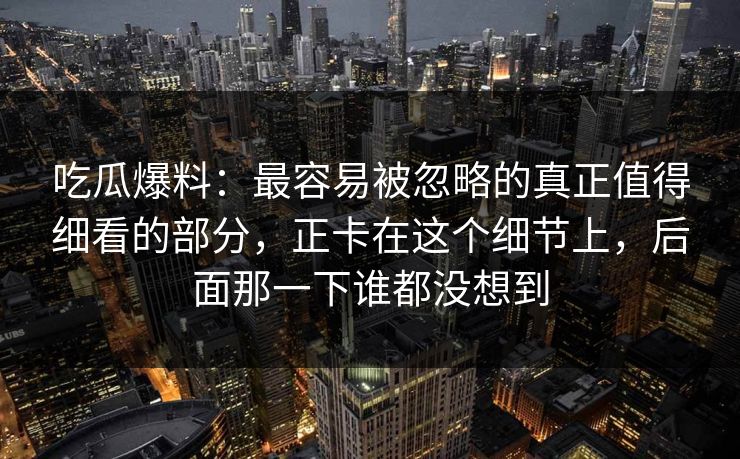 吃瓜爆料:最容易被忽略的真正值得细看的部分,正卡在这个细节上,后面那一下谁都没想到 吃瓜爆料:最容易被忽略的真正值得细看的部分,正卡在这个细节上,后面那一下谁都没想到