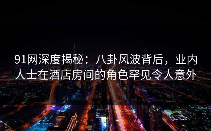 91网深度揭秘：八卦风波背后，业内人士在酒店房间的角色罕见令人意外